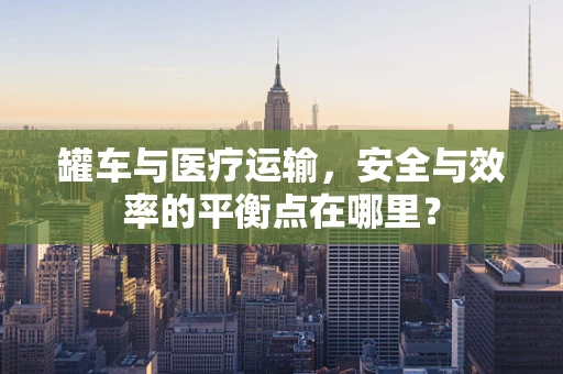 罐车与医疗运输，安全与效率的平衡点在哪里？