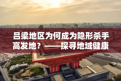 吕梁地区为何成为隐形杀手高发地？——探寻地域健康风险之谜