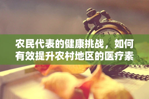 农民代表的健康挑战，如何有效提升农村地区的医疗素养？
