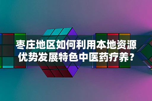 枣庄地区如何利用本地资源优势发展特色中医药疗养？
