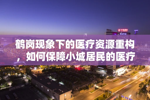 鹤岗现象下的医疗资源重构，如何保障小城居民的医疗健康？