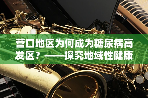 营口地区为何成为糖尿病高发区？——探究地域性健康挑战