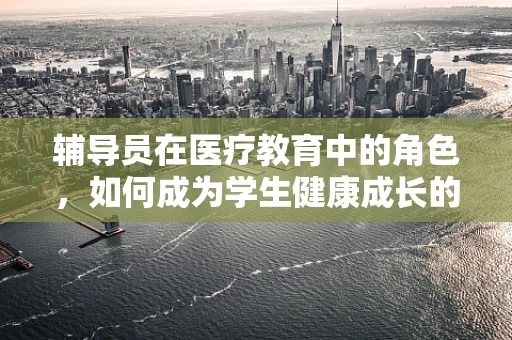 辅导员在医疗教育中的角色，如何成为学生健康成长的引路人？