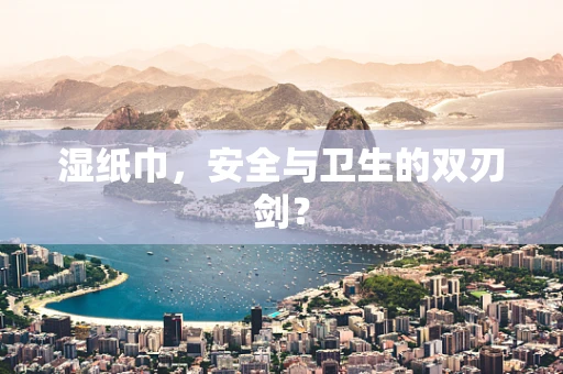 湿纸巾，安全与卫生的双刃剑？
