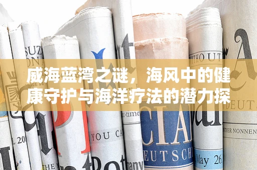 威海蓝湾之谜，海风中的健康守护与海洋疗法的潜力探索