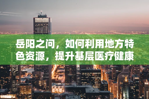 岳阳之问，如何利用地方特色资源，提升基层医疗健康教育的有效性？