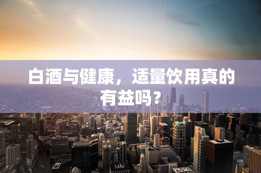 白酒与健康，适量饮用真的有益吗？