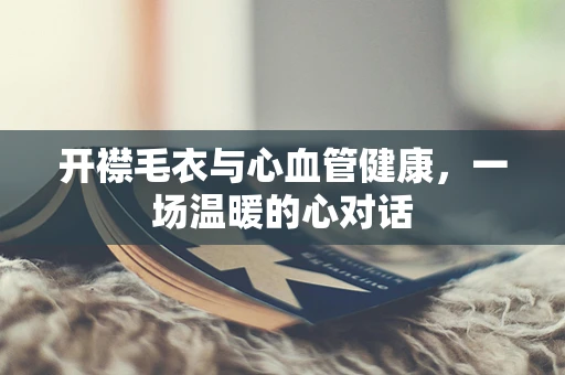 开襟毛衣与心血管健康，一场温暖的心对话
