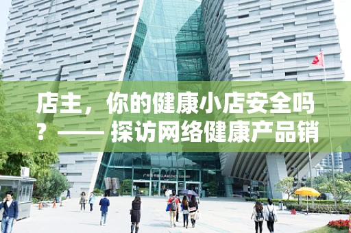 店主，你的健康小店安全吗？—— 探访网络健康产品销售的合规与安全