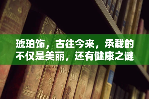 琥珀饰，古往今来，承载的不仅是美丽，还有健康之谜吗？