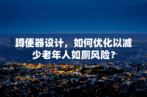 蹲便器设计，如何优化以减少老年人如厕风险？