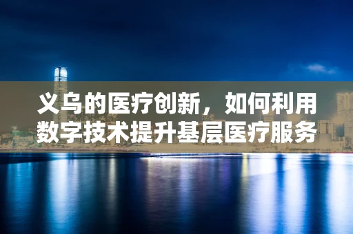 义乌的医疗创新，如何利用数字技术提升基层医疗服务？