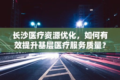 长沙医疗资源优化，如何有效提升基层医疗服务质量？