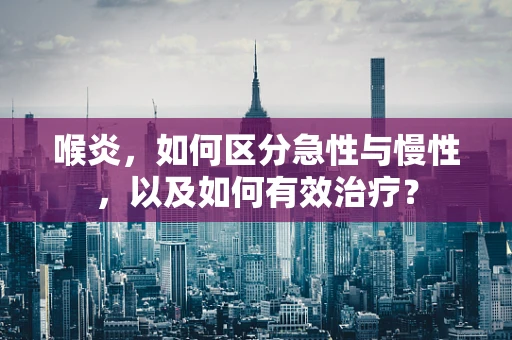 喉炎，如何区分急性与慢性，以及如何有效治疗？