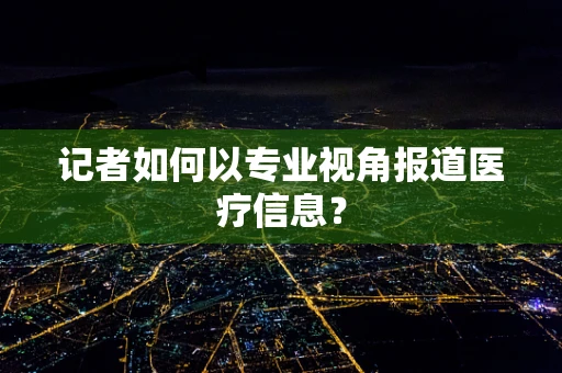 记者如何以专业视角报道医疗信息？