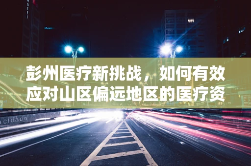 彭州医疗新挑战，如何有效应对山区偏远地区的医疗资源不均？