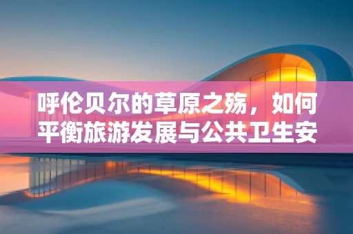 呼伦贝尔的草原之殇，如何平衡旅游发展与公共卫生安全？