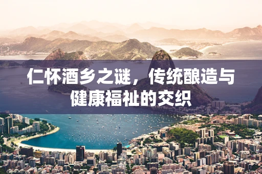 仁怀酒乡之谜，传统酿造与健康福祉的交织