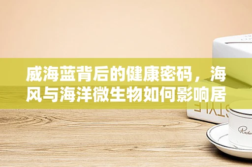 威海蓝背后的健康密码，海风与海洋微生物如何影响居民健康？