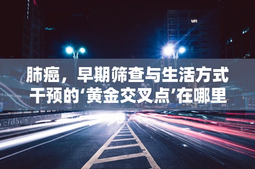 肺癌，早期筛查与生活方式干预的‘黄金交叉点’在哪里？