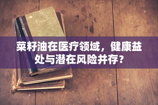菜籽油在医疗领域，健康益处与潜在风险并存？