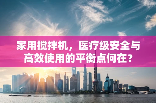 家用搅拌机，医疗级安全与高效使用的平衡点何在？
