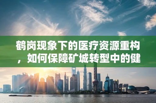 鹤岗现象下的医疗资源重构，如何保障矿城转型中的健康守护？