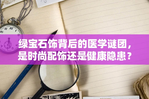 绿宝石饰背后的医学谜团，是时尚配饰还是健康隐患？