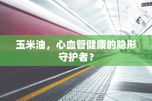 玉米油，心血管健康的隐形守护者？
