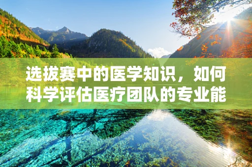 选拔赛中的医学知识，如何科学评估医疗团队的专业能力？
