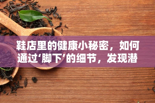 鞋店里的健康小秘密，如何通过‘脚下’的细节，发现潜在的健康问题？