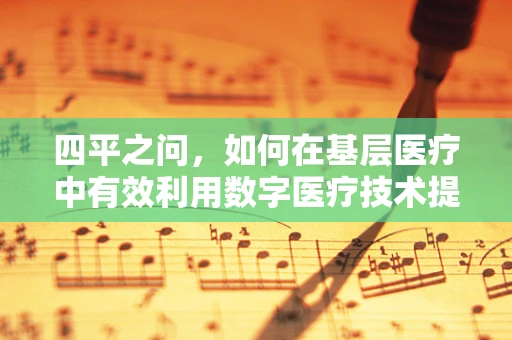 四平之问，如何在基层医疗中有效利用数字医疗技术提升诊疗效率？