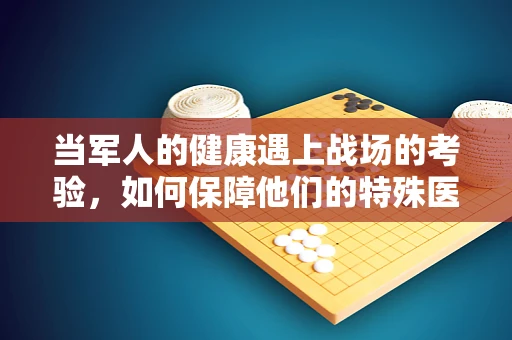 当军人的健康遇上战场的考验，如何保障他们的特殊医疗需求？