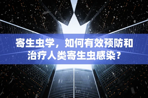 寄生虫学，如何有效预防和治疗人类寄生虫感染？
