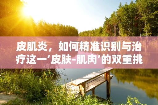 皮肌炎，如何精准识别与治疗这一‘皮肤-肌肉’的双重挑战’？
