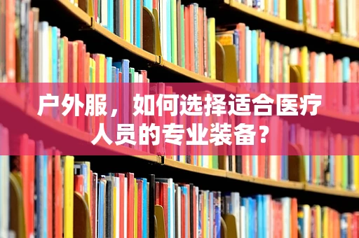 户外服，如何选择适合医疗人员的专业装备？