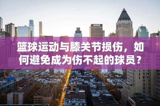 篮球运动与膝关节损伤，如何避免成为伤不起的球员？