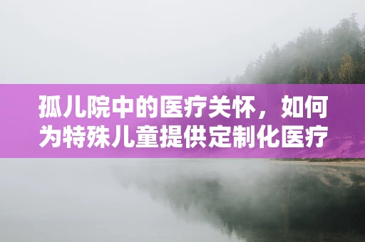 孤儿院中的医疗关怀，如何为特殊儿童提供定制化医疗支持？