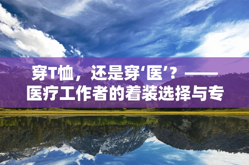 穿T恤，还是穿‘医’？——医疗工作者的着装选择与专业形象