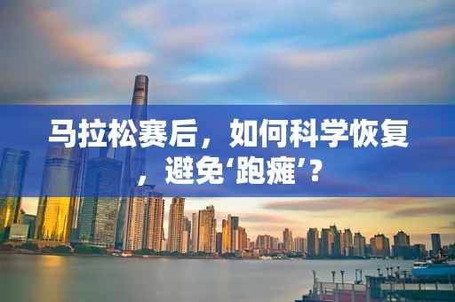 马拉松赛后，如何科学恢复，避免‘跑瘫’？