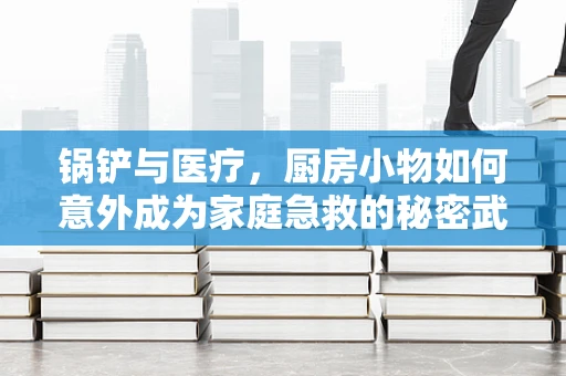 锅铲与医疗，厨房小物如何意外成为家庭急救的秘密武器？