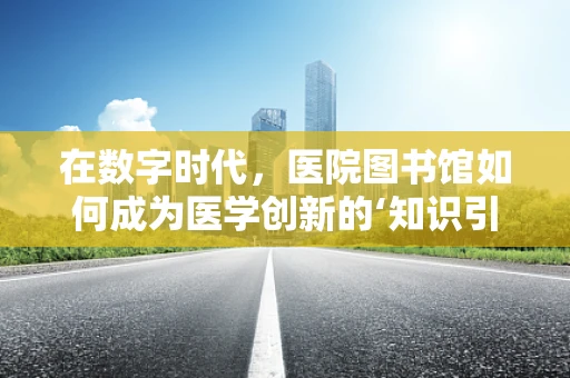 在数字时代，医院图书馆如何成为医学创新的‘知识引擎’？
