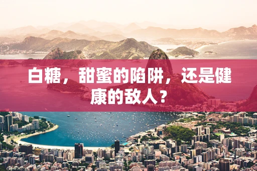 白糖，甜蜜的陷阱，还是健康的敌人？