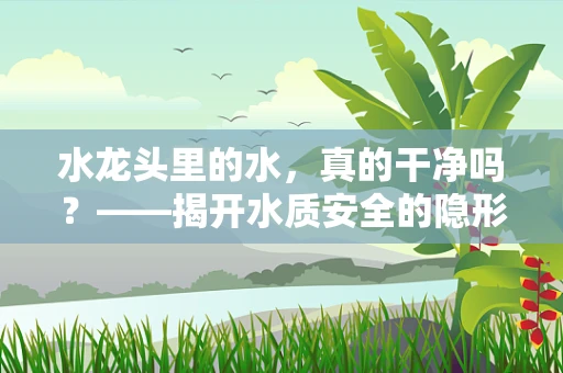 水龙头里的水，真的干净吗？——揭开水质安全的隐形面纱