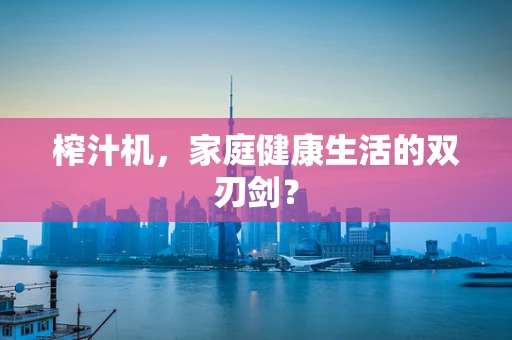 榨汁机，家庭健康生活的双刃剑？