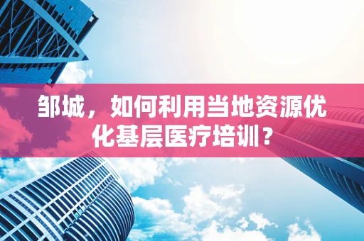 邹城，如何利用当地资源优化基层医疗培训？