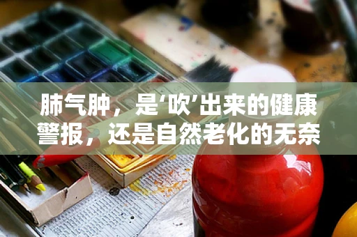 肺气肿，是‘吹’出来的健康警报，还是自然老化的无奈？