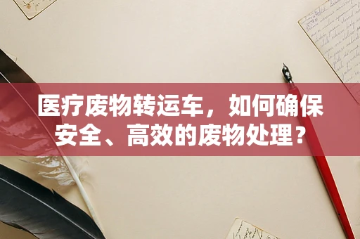 医疗废物转运车，如何确保安全、高效的废物处理？