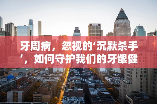 牙周病，忽视的‘沉默杀手’，如何守护我们的牙龈健康？