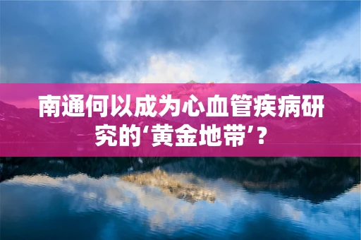 南通何以成为心血管疾病研究的‘黄金地带’？